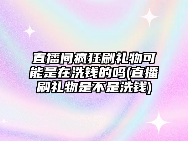 直播間瘋狂刷禮物可能是在洗錢(qián)的嗎(直播刷禮物是不是洗錢(qián))