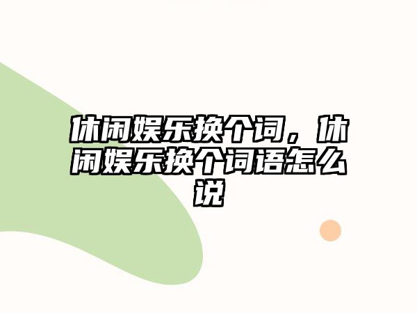 休閑娛樂(lè )換個(gè)詞，休閑娛樂(lè )換個(gè)詞語(yǔ)怎么說(shuō)