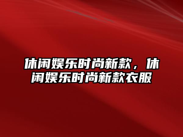 休閑娛樂(lè )時(shí)尚新款，休閑娛樂(lè )時(shí)尚新款衣服