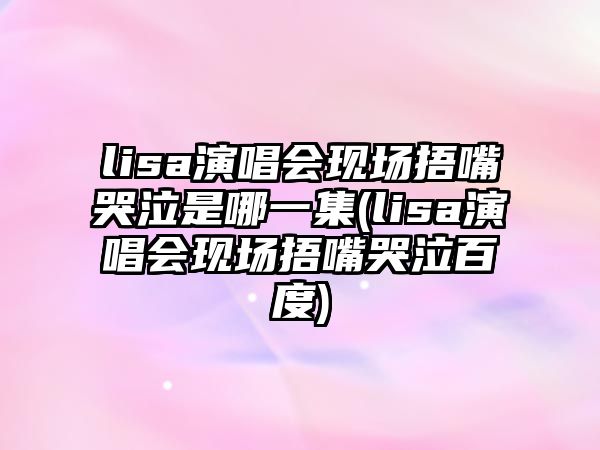 lisa演唱會(huì )現場(chǎng)捂嘴哭泣是哪一集(lisa演唱會(huì )現場(chǎng)捂嘴哭泣百度)