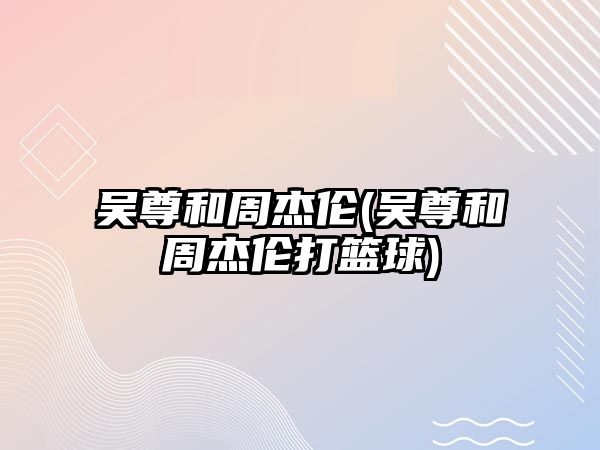 吳尊和周杰倫(吳尊和周杰倫打籃球)