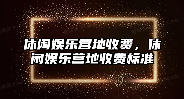 休閑娛樂(lè )營(yíng)地收費，休閑娛樂(lè )營(yíng)地收費標準