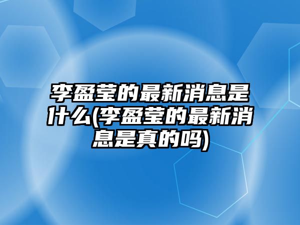 李盈瑩的最新消息是什么(李盈瑩的最新消息是真的嗎)