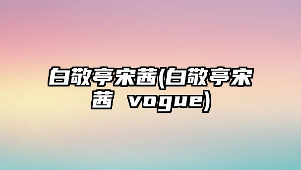 白敬亭宋茜(白敬亭宋茜 vogue)