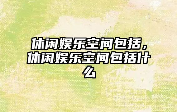 休閑娛樂(lè )空間包括，休閑娛樂(lè )空間包括什么