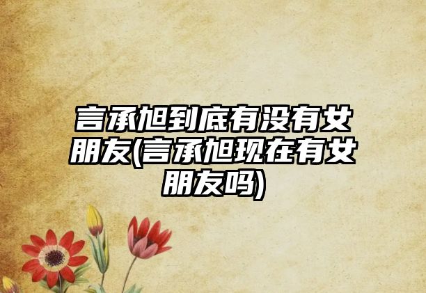 言承旭到底有沒(méi)有女朋友(言承旭現在有女朋友嗎)