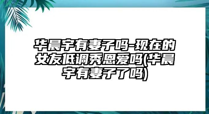 華晨宇有妻子嗎-現在的女友低調秀恩愛(ài)嗎(華晨宇有妻子了嗎)