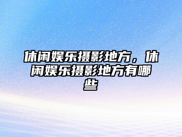 休閑娛樂(lè )攝影地方，休閑娛樂(lè )攝影地方有哪些