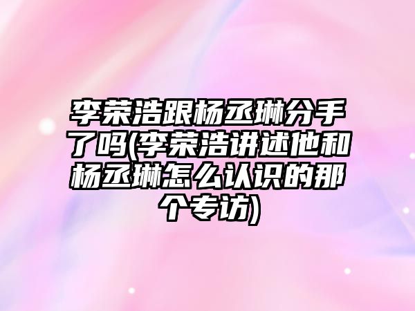 李榮浩跟楊丞琳分手了嗎(李榮浩講述他和楊丞琳怎么認識的那個(gè)專(zhuān)訪(fǎng))