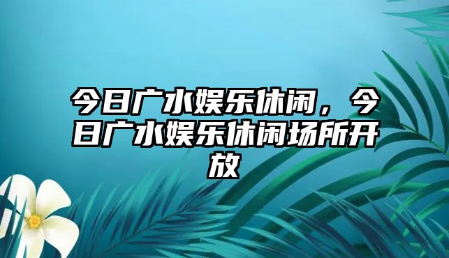 今日廣水娛樂(lè )休閑，今日廣水娛樂(lè )休閑場(chǎng)所開(kāi)放