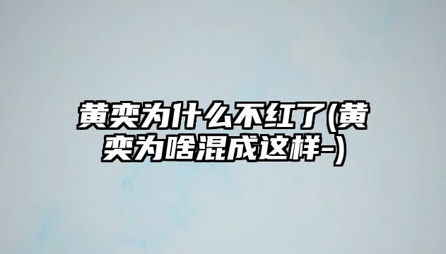 黃奕為什么不紅了(黃奕為啥混成這樣-)