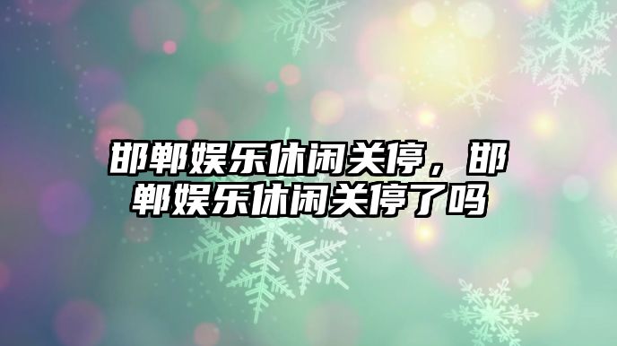 邯鄲娛樂(lè )休閑關(guān)停，邯鄲娛樂(lè )休閑關(guān)停了嗎