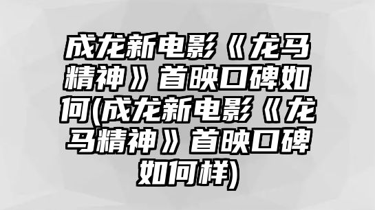 成龍新電影《龍馬精神》首映口碑如何(成龍新電影《龍馬精神》首映口碑如何樣)