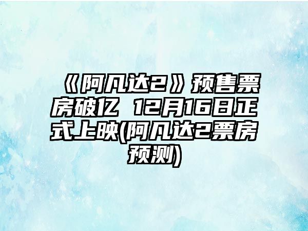 《阿凡達2》預售票房破億 12月16日正式上映(阿凡達2票房預測)