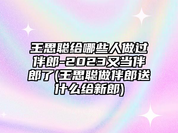 王思聰給哪些人做過(guò)伴郎-2023又當伴郎了(王思聰做伴郎送什么給新郎)