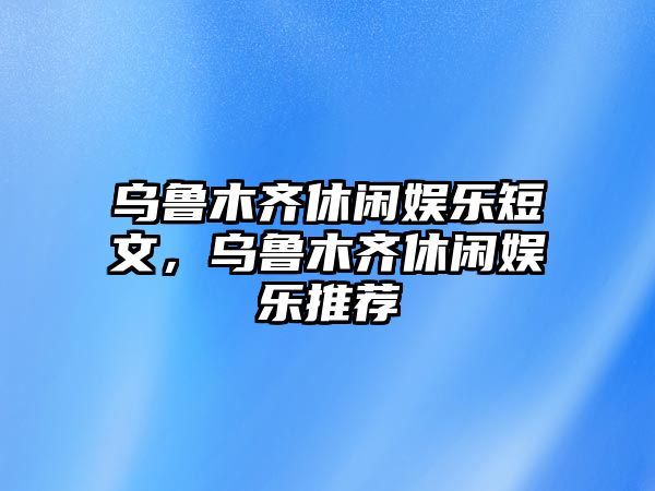 烏魯木齊休閑娛樂(lè )短文，烏魯木齊休閑娛樂(lè )推薦