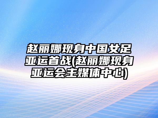 趙麗娜現身中國女足亞運首戰(趙麗娜現身亞運會(huì )主媒體中心)