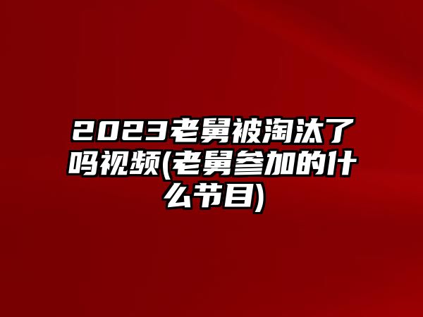 2023老舅被淘汰了嗎視頻(老舅參加的什么節目)