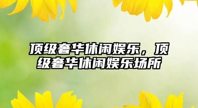 頂級奢華休閑娛樂(lè )，頂級奢華休閑娛樂(lè )場(chǎng)所