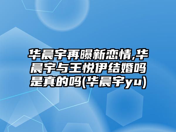 華晨宇再曝新戀情,華晨宇與王悅伊結婚嗎是真的嗎(華晨宇yu)