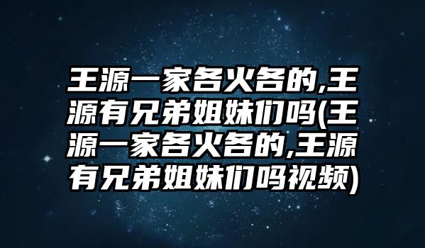 王源一家各火各的,王源有兄弟姐妹們嗎(王源一家各火各的,王源有兄弟姐妹們嗎視頻)