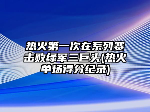 熱火第一次在系列賽擊敗綠軍三巨頭(熱火單場(chǎng)得分紀錄)