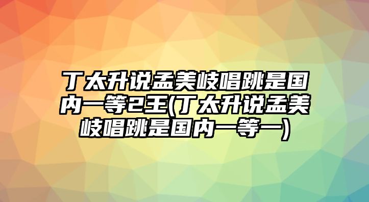 丁太升說(shuō)孟美岐唱跳是國內一等2王(丁太升說(shuō)孟美岐唱跳是國內一等一)