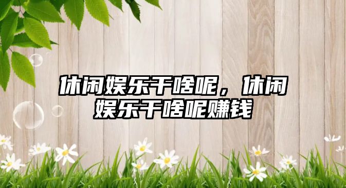 休閑娛樂(lè )干啥呢，休閑娛樂(lè )干啥呢賺錢(qián)