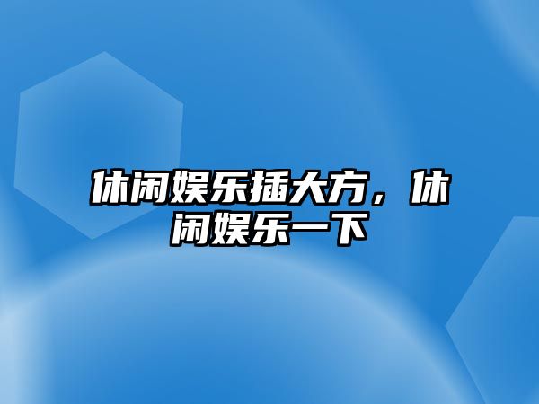 休閑娛樂(lè )插大方，休閑娛樂(lè )一下