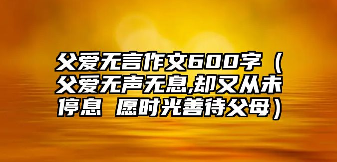 父愛(ài)無(wú)言作文600字（父愛(ài)無(wú)聲無(wú)息,卻又從未停息 愿時(shí)光善待父母）