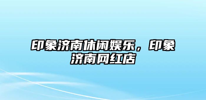 印象濟南休閑娛樂(lè )，印象濟南網(wǎng)紅店