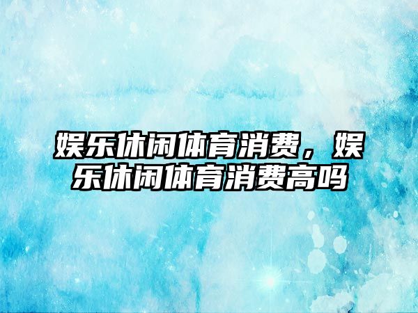 娛樂(lè )休閑體育消費，娛樂(lè )休閑體育消費高嗎