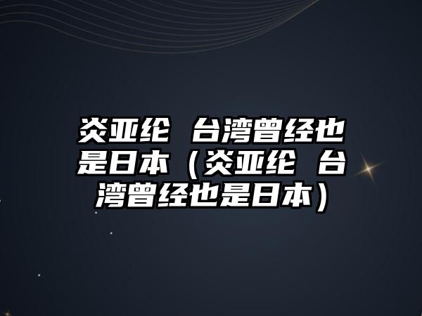 炎亞綸 臺灣曾經(jīng)也是日本（炎亞綸 臺灣曾經(jīng)也是日本）