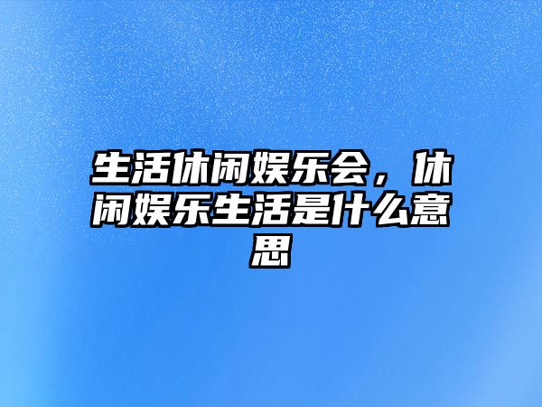 生活休閑娛樂(lè )會(huì )，休閑娛樂(lè )生活是什么意思