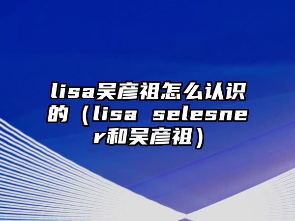 lisa吳彥祖怎么認識的（lisa selesner和吳彥祖）