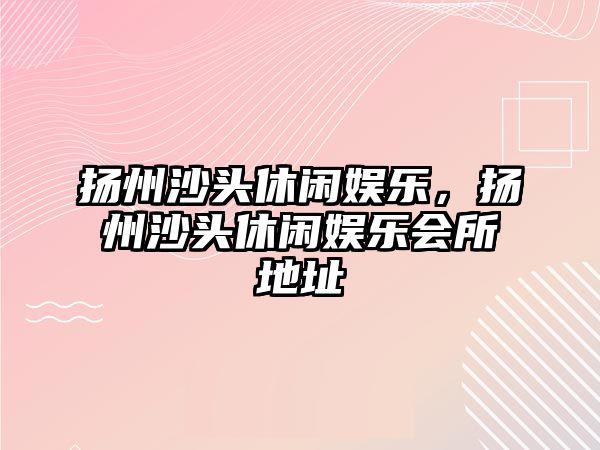 揚州沙頭休閑娛樂(lè )，揚州沙頭休閑娛樂(lè )會(huì )所地址