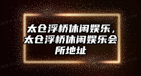 太倉浮橋休閑娛樂(lè )，太倉浮橋休閑娛樂(lè )會(huì )所地址