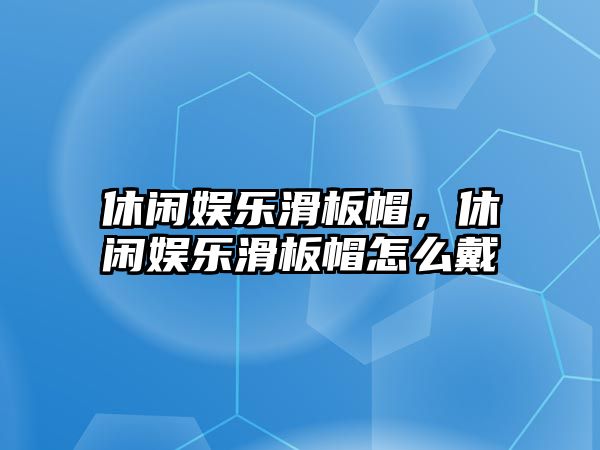 休閑娛樂(lè )滑板帽，休閑娛樂(lè )滑板帽怎么戴