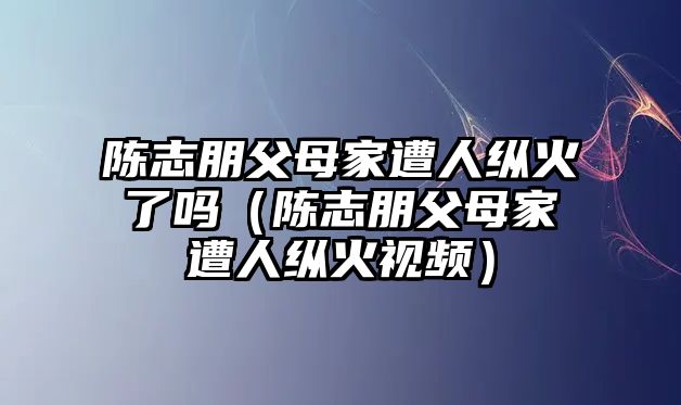 陳志朋父母家遭人縱火了嗎（陳志朋父母家遭人縱火視頻）