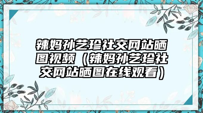 辣媽孫藝珍社交網(wǎng)站曬圖視頻（辣媽孫藝珍社交網(wǎng)站曬圖在線(xiàn)觀(guān)看）