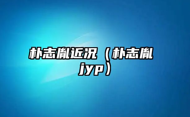 樸志胤近況（樸志胤 jyp）