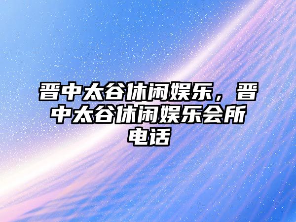 晉中太谷休閑娛樂(lè )，晉中太谷休閑娛樂(lè )會(huì )所電話(huà)