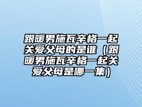 跟暖男施瓦辛格一起關(guān)愛(ài)父母的是誰(shuí)（跟暖男施瓦辛格一起關(guān)愛(ài)父母是哪一集）