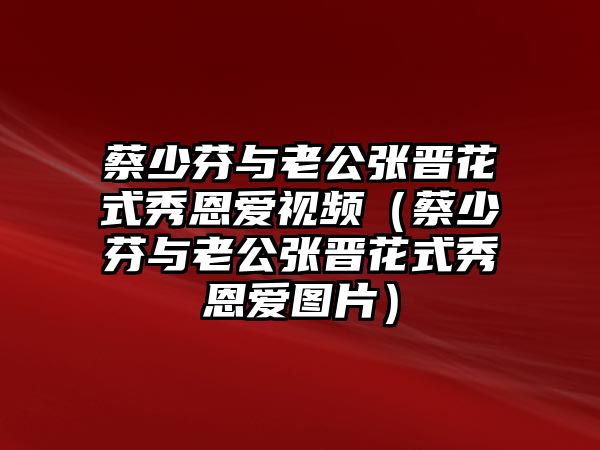 蔡少芬與老公張晉花式秀恩愛(ài)視頻（蔡少芬與老公張晉花式秀恩愛(ài)圖片）