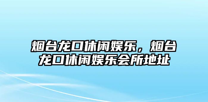 煙臺龍口休閑娛樂(lè )，煙臺龍口休閑娛樂(lè )會(huì )所地址