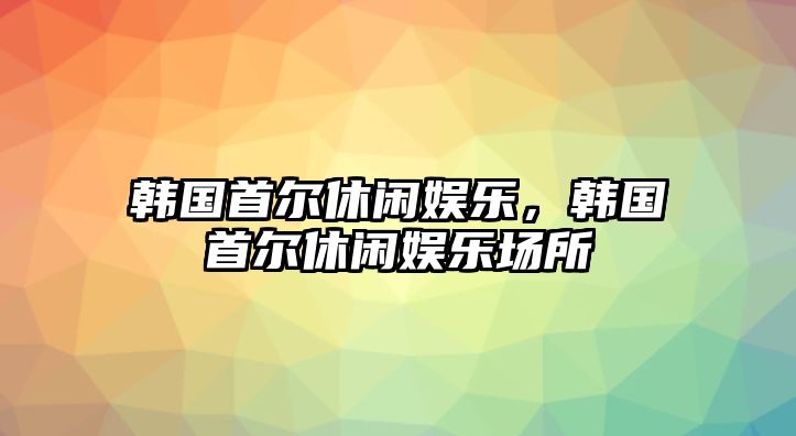 韓國首爾休閑娛樂(lè )，韓國首爾休閑娛樂(lè )場(chǎng)所