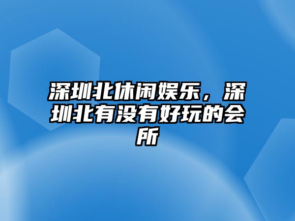 深圳北休閑娛樂(lè )，深圳北有沒(méi)有好玩的會(huì )所