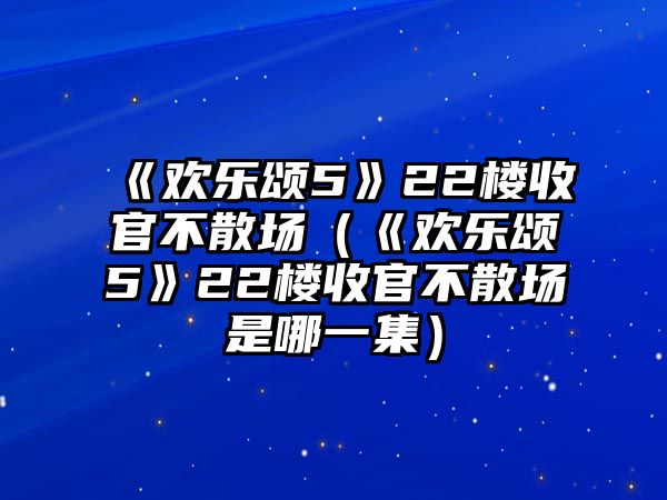 《歡樂(lè )頌5》22樓收官不散場(chǎng)（《歡樂(lè )頌5》22樓收官不散場(chǎng)是哪一集）