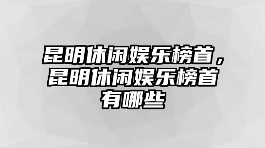 昆明休閑娛樂(lè )榜首，昆明休閑娛樂(lè )榜首有哪些