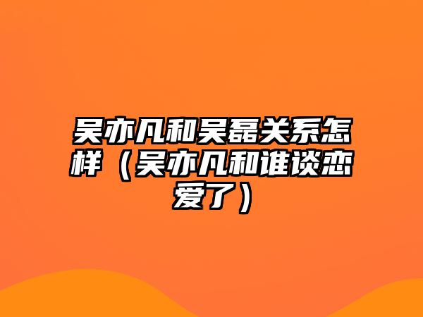 吳亦凡和吳磊關(guān)系怎樣（吳亦凡和誰(shuí)談戀愛(ài)了）